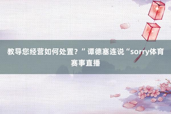 教导您经营如何处置？”谭德塞连说“sorry体育赛事直播