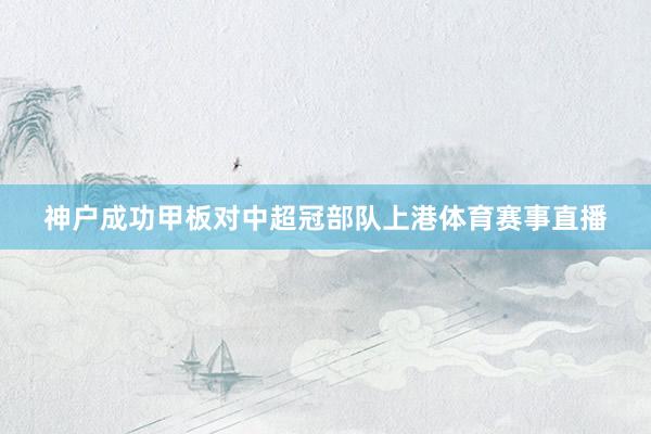神户成功甲板对中超冠部队上港体育赛事直播