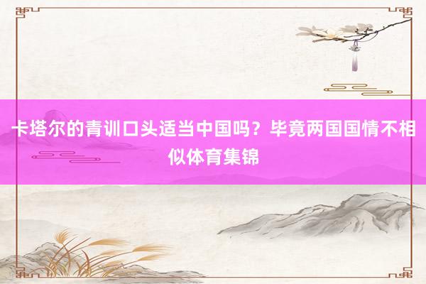 卡塔尔的青训口头适当中国吗？毕竟两国国情不相似体育集锦