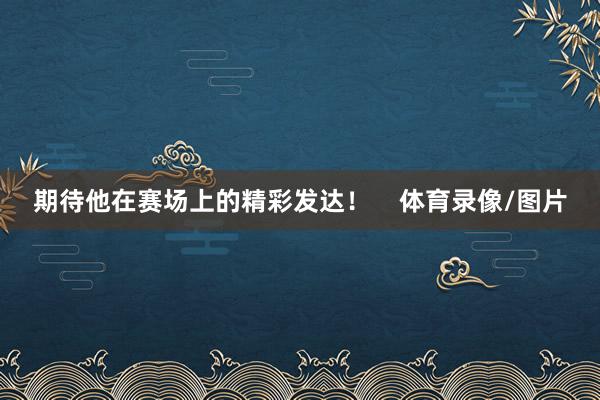 期待他在赛场上的精彩发达！    体育录像/图片