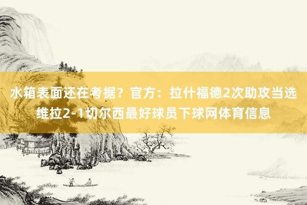 水箱表面还在考据？官方：拉什福德2次助攻当选维拉2-1切尔西最好球员下球网体育信息