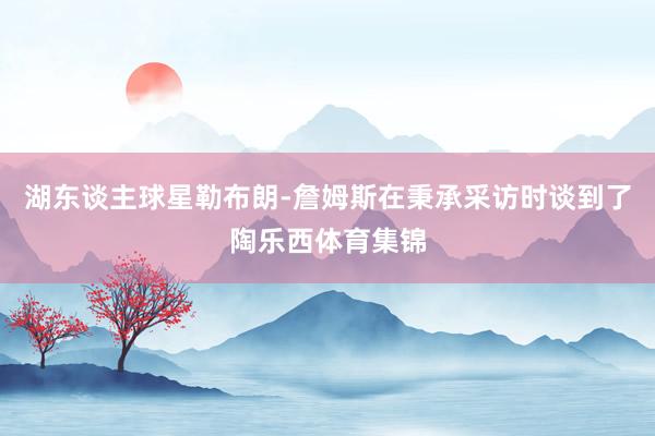 湖东谈主球星勒布朗-詹姆斯在秉承采访时谈到了陶乐西体育集锦