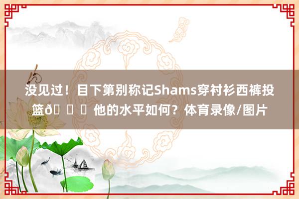 没见过！目下第别称记Shams穿衬衫西裤投篮😗他的水平如何？体育录像/图片