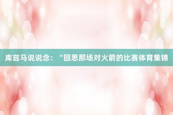 库兹马说说念：“回思那场对火箭的比赛体育集锦