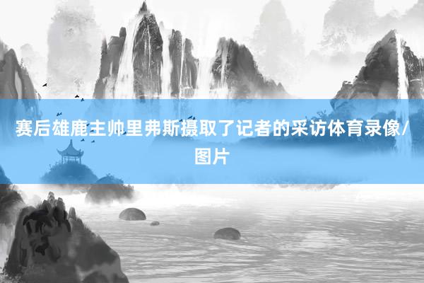 赛后雄鹿主帅里弗斯摄取了记者的采访体育录像/图片