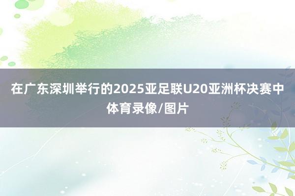 在广东深圳举行的2025亚足联U20亚洲杯决赛中体育录像/图片