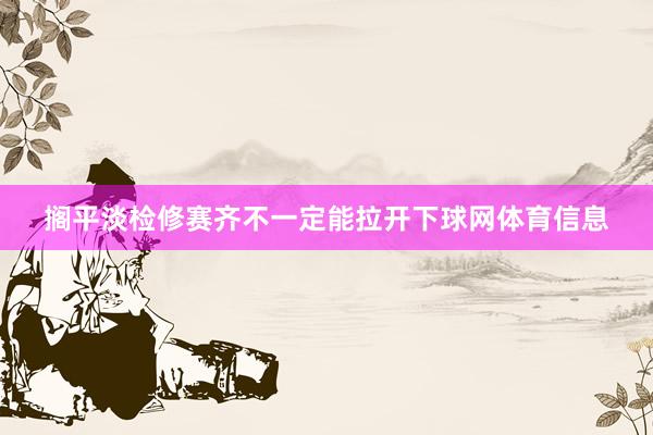 搁平淡检修赛齐不一定能拉开下球网体育信息