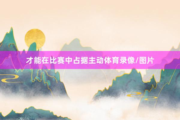 才能在比赛中占据主动体育录像/图片