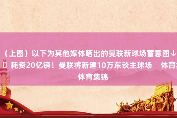 （上图）以下为其他媒体晒出的曼联新球场蓄意图↓			耗资20亿镑！曼联将新建10万东谈主球场    体育集锦