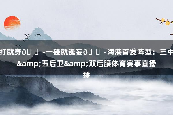 一打就穿😭一碰就诞妄😭海港首发阵型：三中卫&五后卫&双后腰体育赛事直播