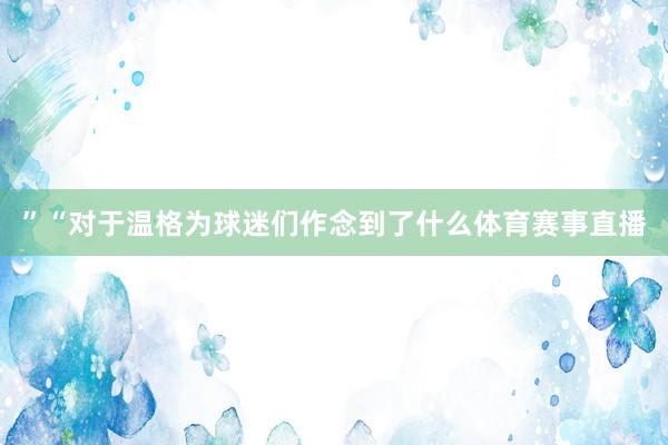 ”“对于温格为球迷们作念到了什么体育赛事直播
