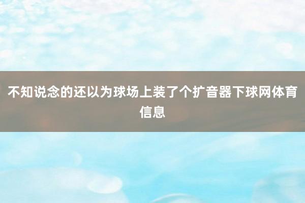 不知说念的还以为球场上装了个扩音器下球网体育信息