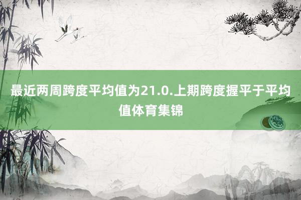 最近两周跨度平均值为21.0.上期跨度握平于平均值体育集锦