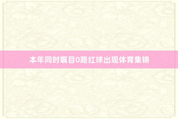 本年同时瞩目0路红球出现体育集锦