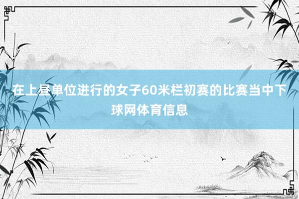 在上昼单位进行的女子60米栏初赛的比赛当中下球网体育信息