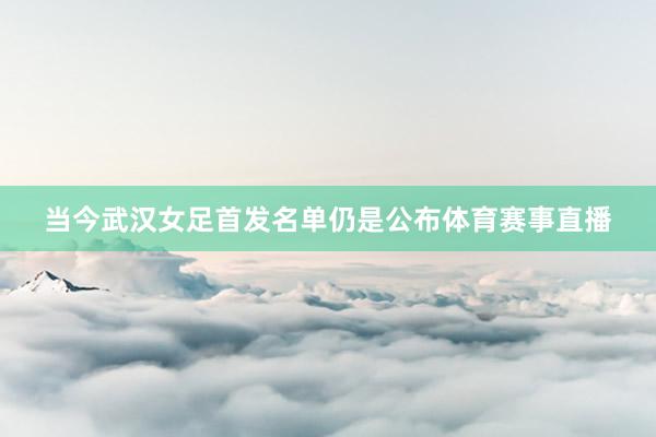 当今武汉女足首发名单仍是公布体育赛事直播