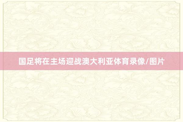 国足将在主场迎战澳大利亚体育录像/图片