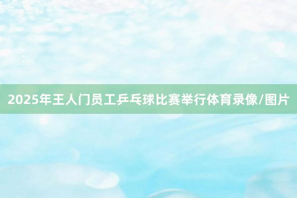 2025年王人门员工乒乓球比赛举行体育录像/图片