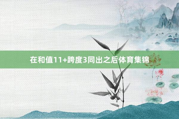 在和值11+跨度3同出之后体育集锦