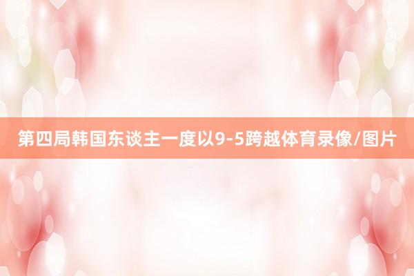 第四局韩国东谈主一度以9-5跨越体育录像/图片