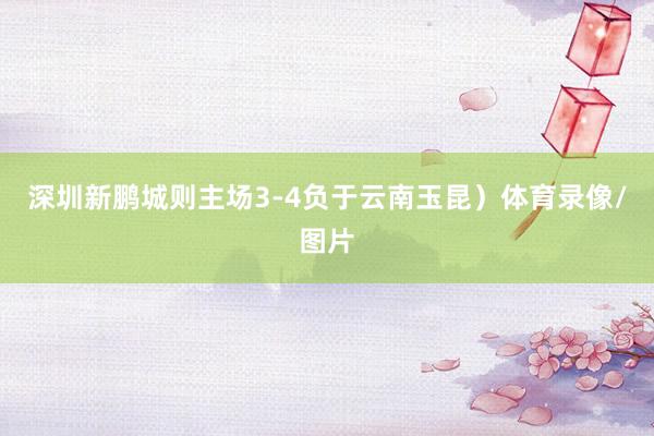 深圳新鹏城则主场3-4负于云南玉昆）体育录像/图片
