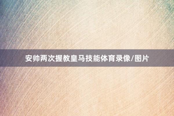 安帅两次握教皇马技能体育录像/图片