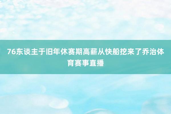 76东谈主于旧年休赛期高薪从快船挖来了乔治体育赛事直播