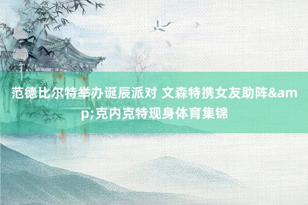 范德比尔特举办诞辰派对 文森特携女友助阵&克内克特现身体育集锦
