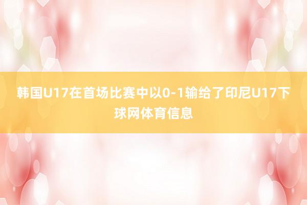 韩国U17在首场比赛中以0-1输给了印尼U17下球网体育信息