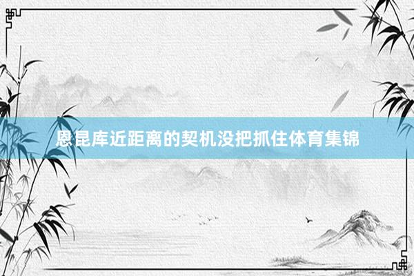 恩昆库近距离的契机没把抓住体育集锦