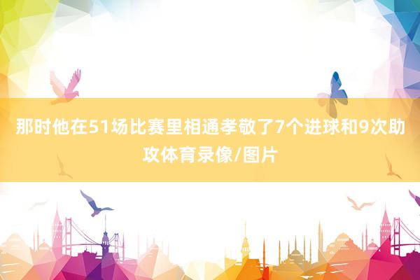 那时他在51场比赛里相通孝敬了7个进球和9次助攻体育录像/图片