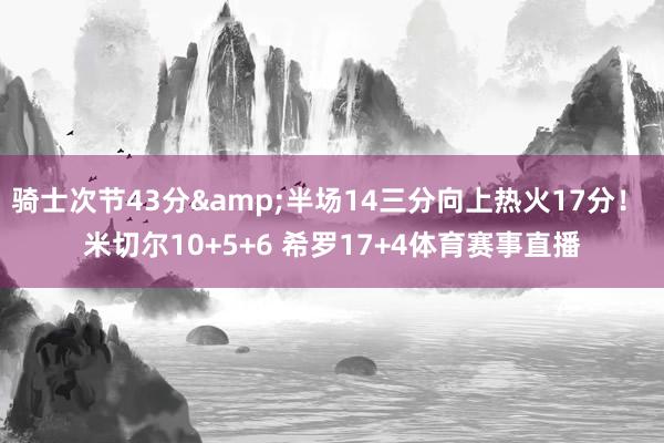 骑士次节43分&半场14三分向上热火17分！ 米切尔10+5+6 希罗17+4体育赛事直播