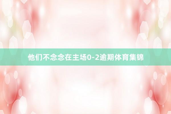 他们不念念在主场0-2逾期体育集锦