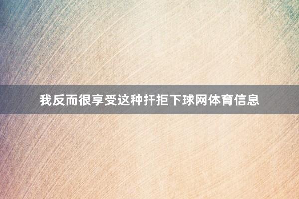 我反而很享受这种扞拒下球网体育信息