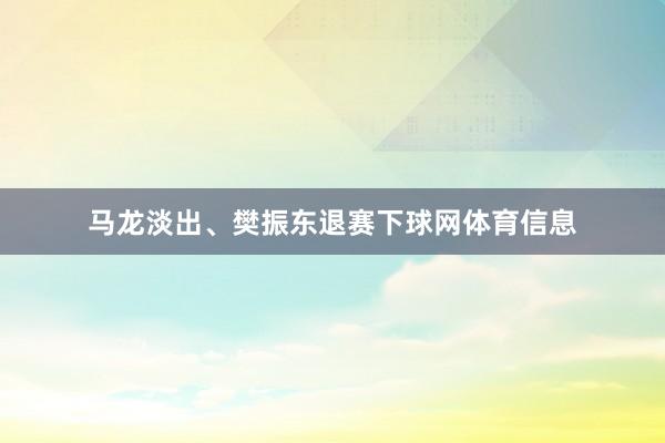 马龙淡出、樊振东退赛下球网体育信息