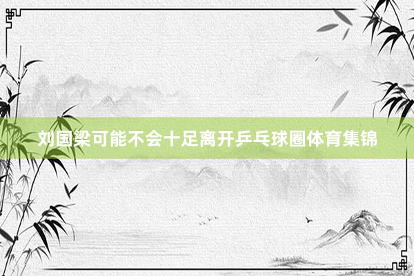 刘国梁可能不会十足离开乒乓球圈体育集锦