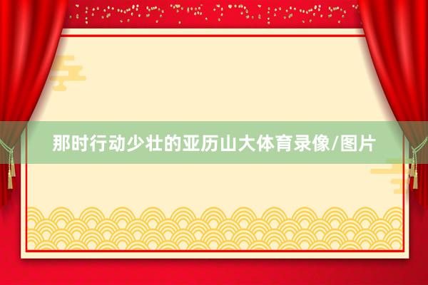 那时行动少壮的亚历山大体育录像/图片