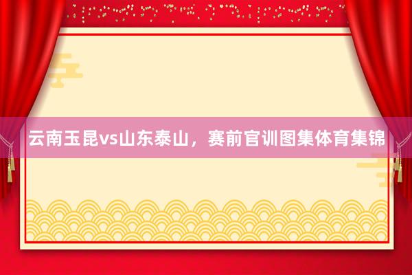 云南玉昆vs山东泰山，赛前官训图集体育集锦