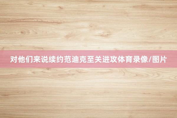 对他们来说续约范迪克至关进攻体育录像/图片