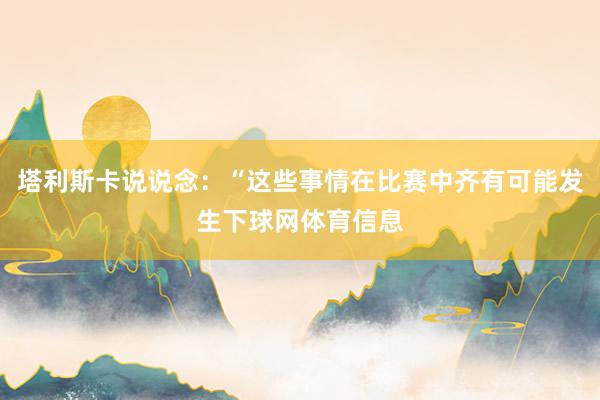 塔利斯卡说说念：“这些事情在比赛中齐有可能发生下球网体育信息