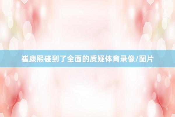 崔康熙碰到了全面的质疑体育录像/图片