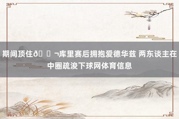 期间顶住👬库里赛后拥抱爱德华兹 两东谈主在中圈疏浚下球网体育信息
