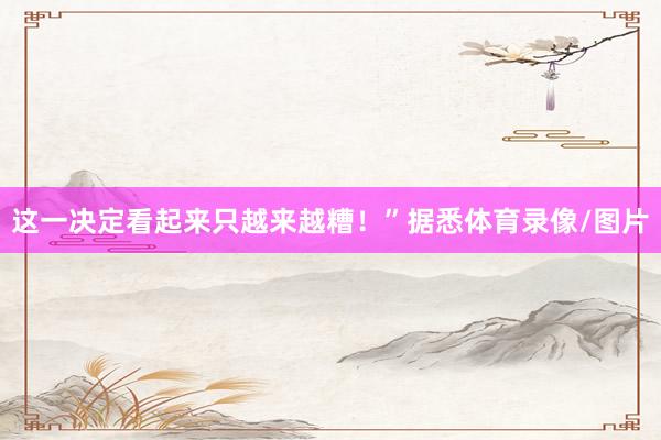 这一决定看起来只越来越糟！”据悉体育录像/图片