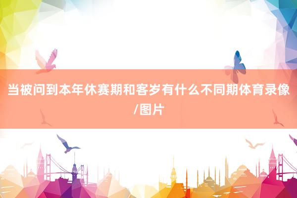 当被问到本年休赛期和客岁有什么不同期体育录像/图片