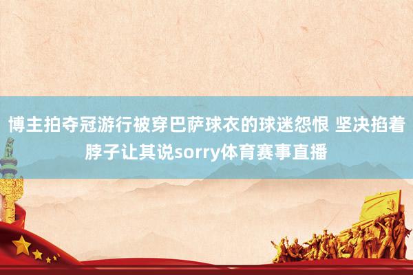 博主拍夺冠游行被穿巴萨球衣的球迷怨恨 坚决掐着脖子让其说sorry体育赛事直播