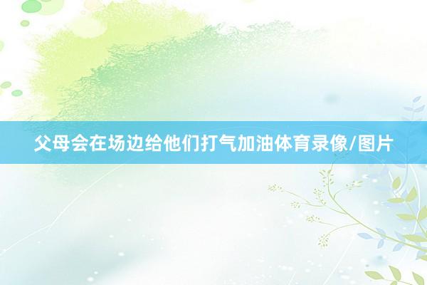 父母会在场边给他们打气加油体育录像/图片