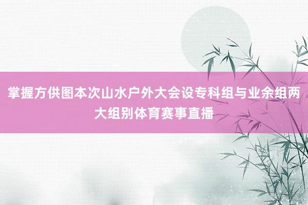 掌握方供图本次山水户外大会设专科组与业余组两大组别体育赛事直播