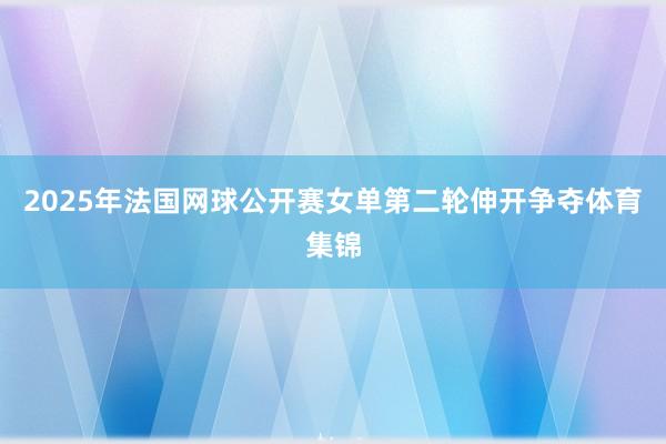 2025年法国网球公开赛女单第二轮伸开争夺体育集锦