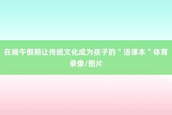 在端午假期让传统文化成为孩子的＂活课本＂体育录像/图片