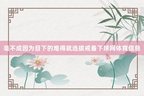 毫不成因为目下的难得就选拔戒备下球网体育信息